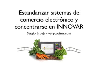 Estandarizar sistemas de
  comercio electrónico y
concentrarse en INNOVAR
    Sergio Espeja - verycocinar.com
 