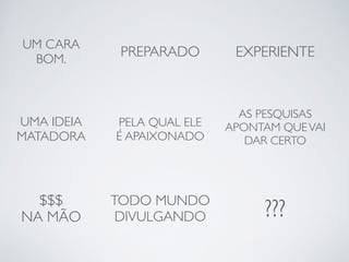 UM CARA 
BOM. PREPARADO EXPERIENTE 
UMA IDEIA 
MATADORA 
PELA QUAL ELE 
É APAIXONADO 
AS PESQUISAS 
APONTAM QUE VAI 
DAR CERTO 
$$$ 
NA MÃO 
TODO MUNDO 
DIVULGANDO ??? 
 