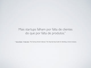 Mais startups falham por falta de clientes 
do que por falta de produtos.” 
–Steve Blank & Bob Dorf. The Startup Owner's Manual: The Step-By-Step Guide for Building a Great Company 
 