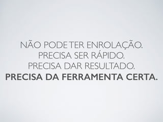 NÃO PODE TER ENROLAÇÃO. 
PRECISA SER RÁPIDO. 
PRECISA DAR RESULTADO. 
PRECISA DA FERRAMENTA CERTA. 
 