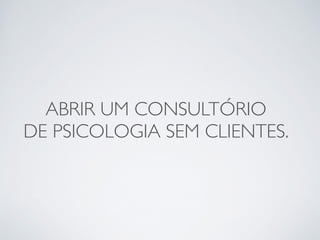 ABRIR UM CONSULTÓRIO 
DE PSICOLOGIA SEM CLIENTES. 
 