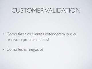 CUSTOMER VALIDATION 
• Como fazer os clientes entenderem que eu 
resolvo o problema deles? 
• Como fechar negócio? 
 