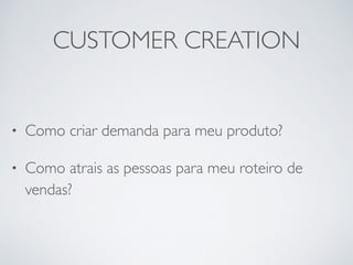 CUSTOMER CREATION 
• Como criar demanda para meu produto? 
• Como atrais as pessoas para meu roteiro de 
vendas? 
 