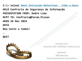 C:> telnet Host.Intrusion.Detection...like.a.boss 
HELO Confraria de Segurança de Informação 
PRESENTATION FROM: André Lima 
RCPT TO: Confraria@Forum.Picoas 
WHEN 26 Nov 2014 
DATA 
Boa noite a todos! 
. 
QUIT 
by André Lima, 
Associate CISSP / ISO27001 / CCNA Security 
@0x4ndr3 
al@integrity.pt 
https://www.linkedin.com/in/aflima 
 