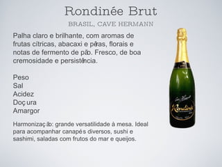 Rondinée Brut BRASIL, CAVE HERMANN Palha claro e brilhante, com aromas de frutas cítricas, abacaxi e pêras, florais e notas de fermento de pão. Fresco, de boa cremosidade e persistência. Peso Sal Acidez Doçura Amargor Harmonização: grande versatilidade à mesa. Ideal para acompanhar canapés diversos, sushi e sashimi, saladas com frutos do mar e queijos. 