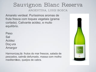 Sauvignon Blanc Reserva ARGENTINA, LUIGI BOSCA Amarelo verdeal. Puríssimos aromas de fruta fresca com toques vegetais (grama cortada). Cativante acidez, e muito equilíbrio.  Peso Sal Acidez Doçura Amargor Harmonização: frutos do mar frescos, salada de pescados, salmão defumado, massa com molho mediterrâneo, queijos de cabra. 
