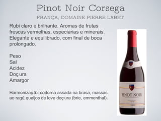 Pinot Noir Corsega FRANÇA, DOMAINE PIERRE LABET Rubi claro e brilhante. Aromas de frutas frescas vermelhas, especiarias e minerais. Elegante e equilibrado, com final de boca prolongado. Peso Sal Acidez Doçura Amargor Harmonização: codorna assada na brasa, massas ao ragú, queijos de leve doçura (brie, emmenthal). 