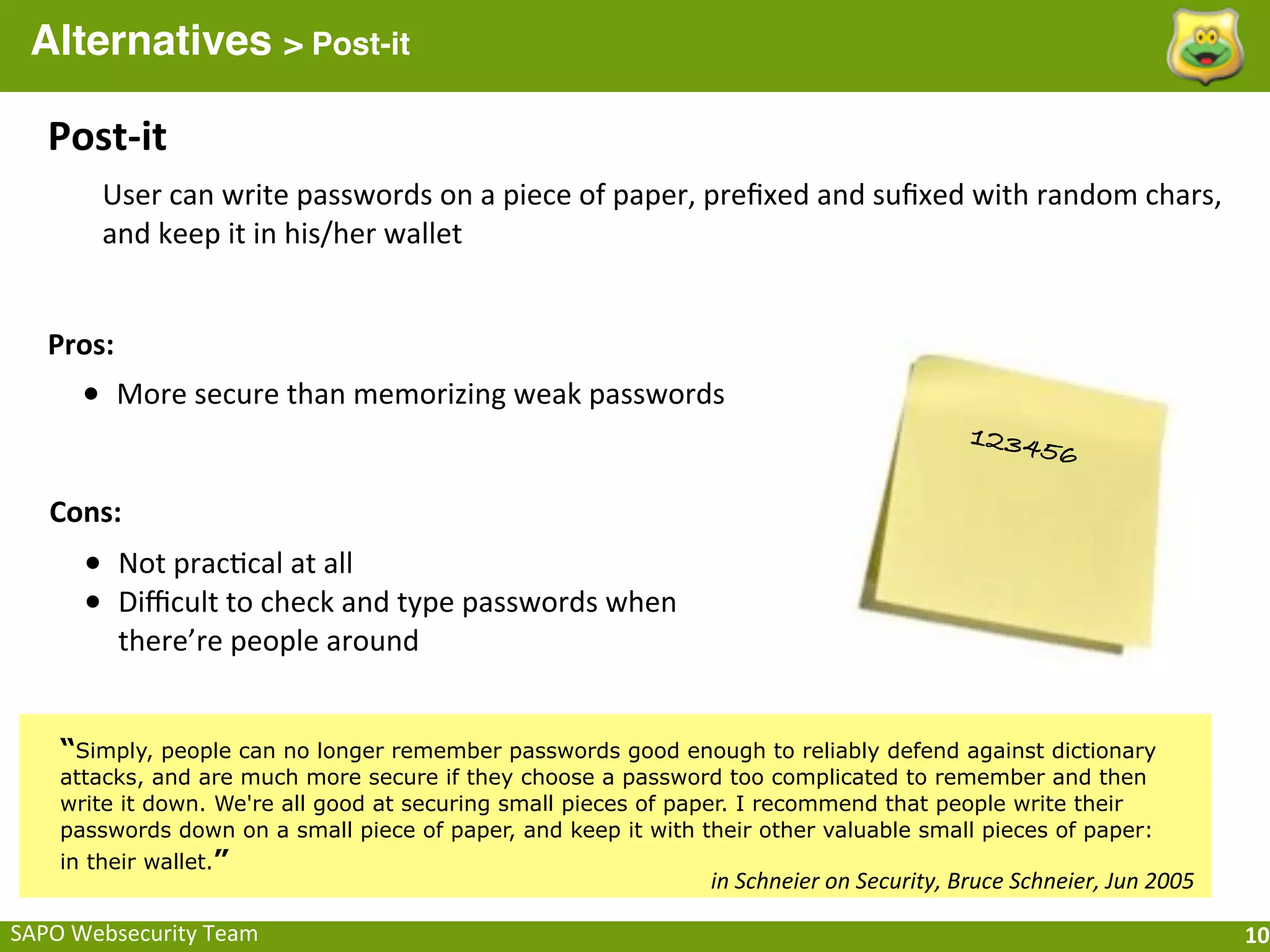 Alternatives > Post-it

    Post-­‐it
         User	
  can	
  write	
  passwords	
  on	
  a	
  piece	
  of	
  paper,	
  preﬁxed	
  and	
  suﬁxed	
  with	
  random	
  chars,	
  
         and	
  keep	
  it	
  in	
  his/her	
  wallet


    Pros:
       • More	
  secure	
  than	
  memorizing	
  weak	
  passwords
                                                                                                                   12345
                                                                                                                                6

    Cons:
       • Not	
  prac;cal	
  at	
  all
       • Diﬃcult	
  to	
  check	
  and	
  type	
  passwords	
  when	
  
            there’re	
  people	
  around


     “Simply, people can no longer remember passwords good enough to reliably defend against dictionary
     attacks, and are much more secure if they choose a password too complicated to remember and then
     write it down. We're all good at securing small pieces of paper. I recommend that people write their
     passwords down on a small piece of paper, and keep it with their other valuable small pieces of paper:
     in their wallet.”
                                                                              in	
  Schneier	
  on	
  Security,	
  Bruce	
  Schneier,	
  Jun	
  2005

SAPO	
  Websecurity	
  Team                                                                                                                            10
 