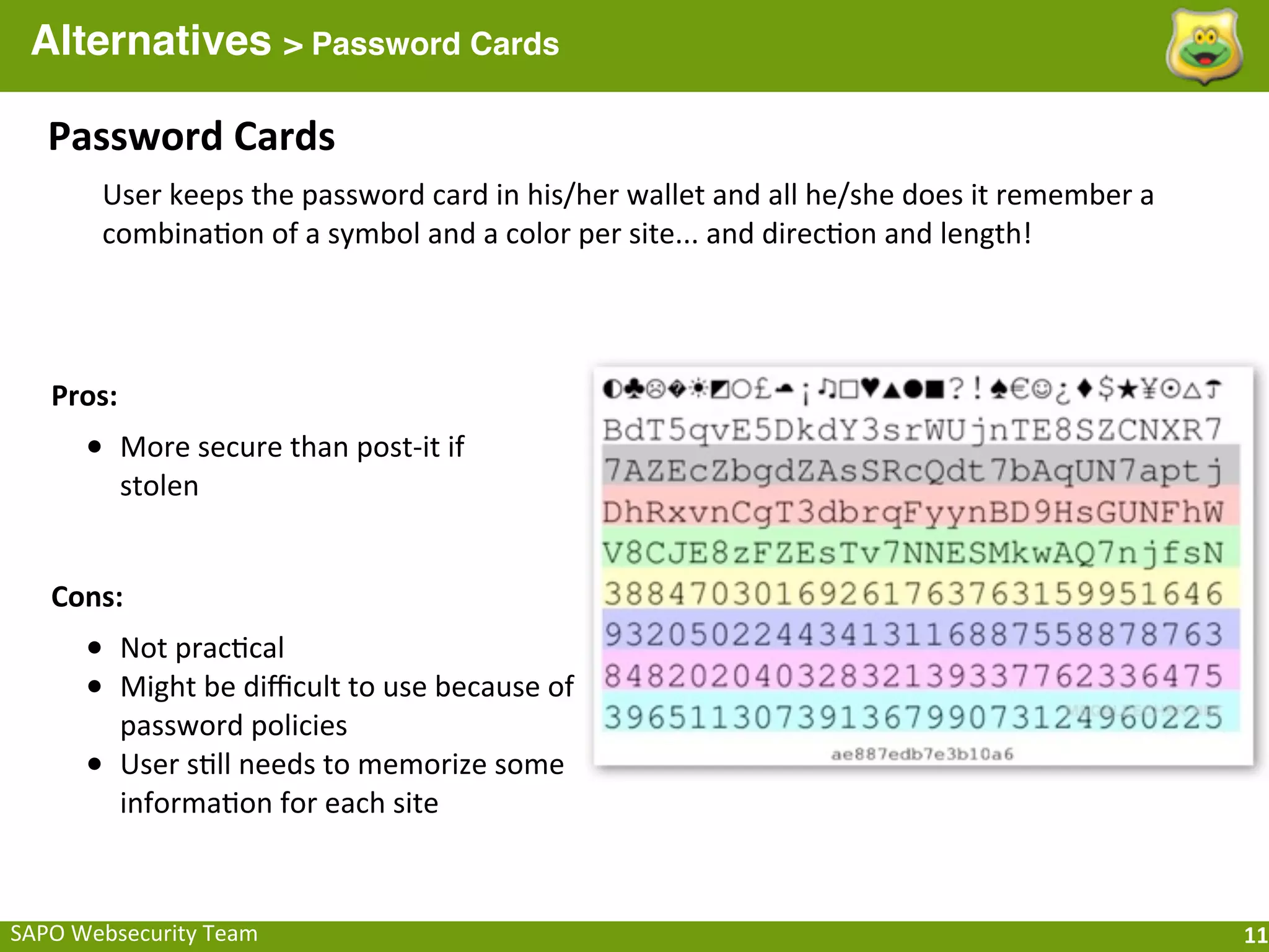 Alternatives > Password Cards

    Password	
  Cards
          User	
  keeps	
  the	
  password	
  card	
  in	
  his/her	
  wallet	
  and	
  all	
  he/she	
  does	
  it	
  remember	
  a	
  
          combina;on	
  of	
  a	
  symbol	
  and	
  a	
  color	
  per	
  site...	
  and	
  direc;on	
  and	
  length!




    Pros:
        • More	
  secure	
  than	
  post-­‐it	
  if	
  
            stolen


    Cons:
        • Not	
  prac;cal
        • Might	
  be	
  diﬃcult	
  to	
  use	
  because	
  of	
  
            password	
  policies
        •   User	
  s;ll	
  needs	
  to	
  memorize	
  some	
  
            informa;on	
  for	
  each	
  site



SAPO	
  Websecurity	
  Team                                                                                                                11
 