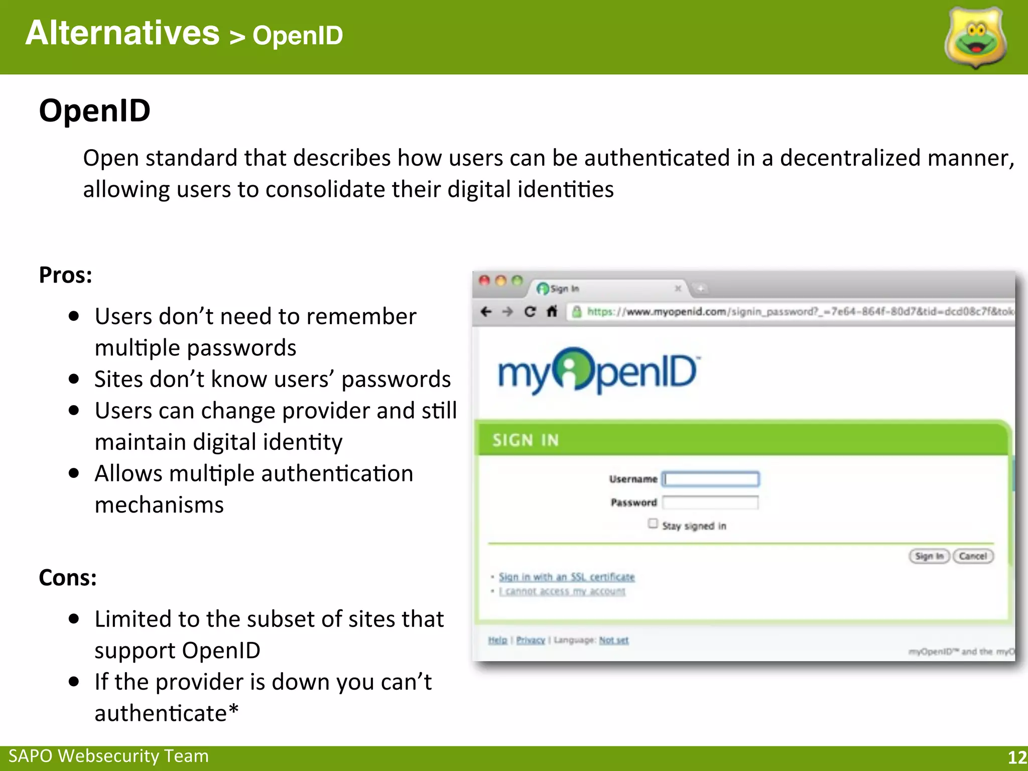 Alternatives > OpenID

    OpenID
           Open	
  standard	
  that	
  describes	
  how	
  users	
  can	
  be	
  authen;cated	
  in	
  a	
  decentralized	
  manner,	
  
           allowing	
  users	
  to	
  consolidate	
  their	
  digital	
  iden;;es


    Pros:
       • Users	
  don’t	
  need	
  to	
  remember	
  
            mul;ple	
  passwords
       •    Sites	
  don’t	
  know	
  users’	
  passwords
       •    Users	
  can	
  change	
  provider	
  and	
  s;ll	
  
            maintain	
  digital	
  iden;ty
       •    Allows	
  mul;ple	
  authen;ca;on	
  
            mechanisms

    Cons:
       • Limited	
  to	
  the	
  subset	
  of	
  sites	
  that	
  
            support	
  OpenID
       •    If	
  the	
  provider	
  is	
  down	
  you	
  can’t	
  
            authen;cate*
SAPO	
  Websecurity	
  Team                                                                                                           12
 