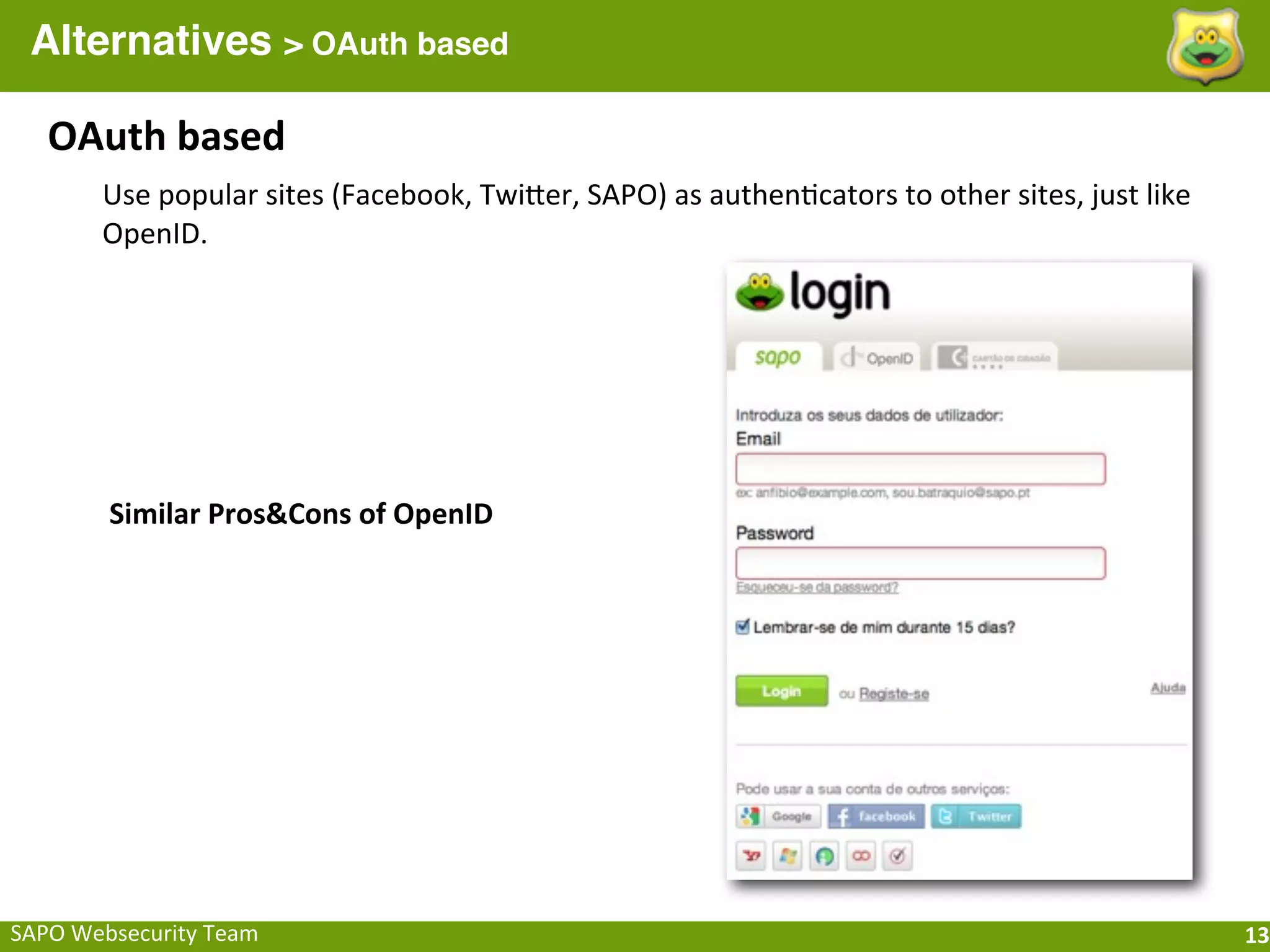 Alternatives > OAuth based

    OAuth	
  based
         Use	
  popular	
  sites	
  (Facebook,	
  TwiQer,	
  SAPO)	
  as	
  authen;cators	
  to	
  other	
  sites,	
  just	
  like	
  
         OpenID.




          Similar	
  Pros&Cons	
  of	
  OpenID




SAPO	
  Websecurity	
  Team                                                                                                              13
 
