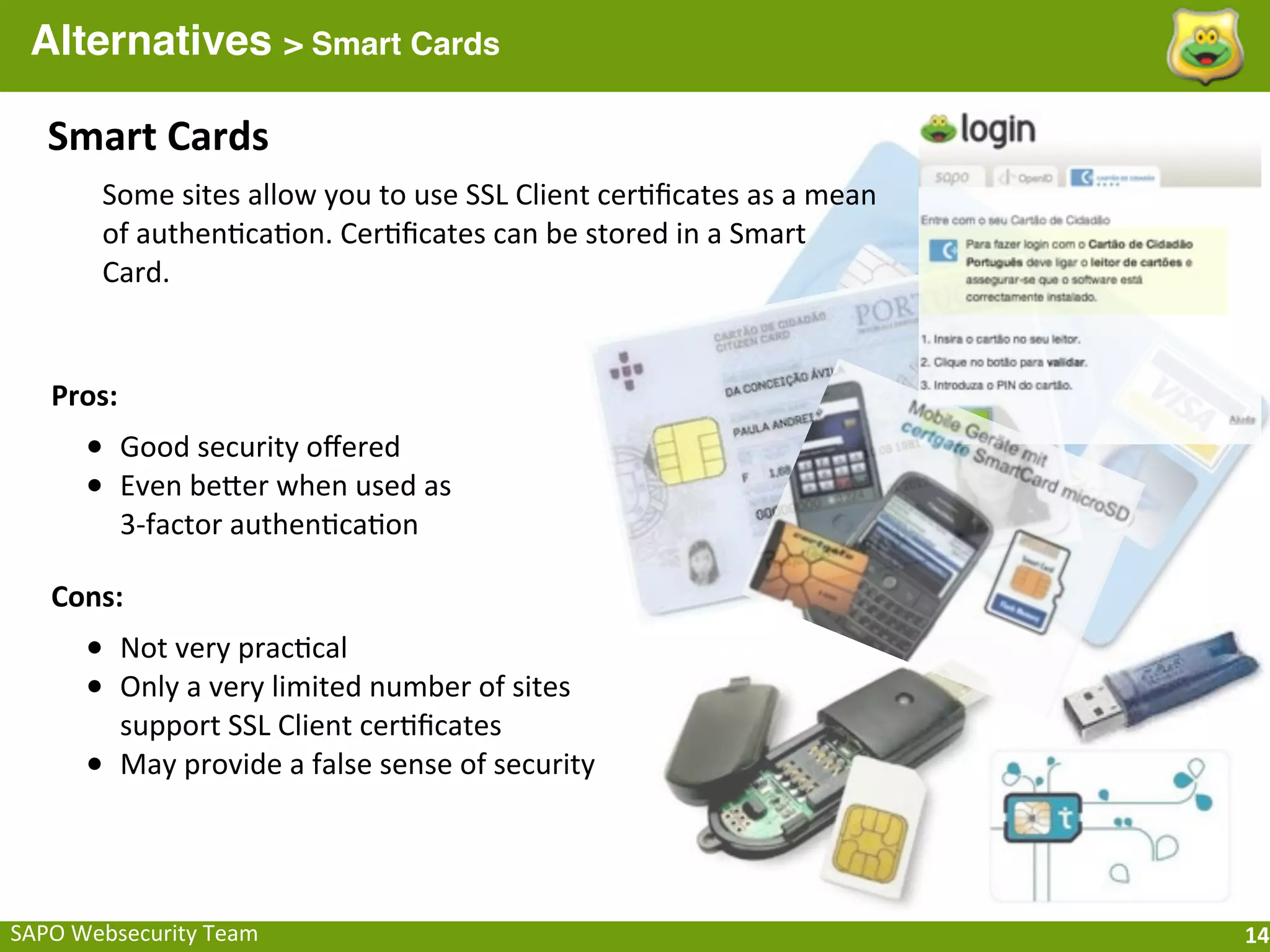 Alternatives > Smart Cards

    Smart	
  Cards
          Some	
  sites	
  allow	
  you	
  to	
  use	
  SSL	
  Client	
  cer;ﬁcates	
  as	
  a	
  mean	
  
          of	
  authen;ca;on.	
  Cer;ﬁcates	
  can	
  be	
  stored	
  in	
  a	
  Smart	
  
          Card.


    Pros:
        • Good	
  security	
  oﬀered
        • Even	
  beQer	
  when	
  used	
  as	
  
            3-­‐factor	
  authen;ca;on

    Cons:
        • Not	
  very	
  prac;cal
        • Only	
  a	
  very	
  limited	
  number	
  of	
  sites	
  
            support	
  SSL	
  Client	
  cer;ﬁcates
        •   May	
  provide	
  a	
  false	
  sense	
  of	
  security




SAPO	
  Websecurity	
  Team                                                                                  14
 