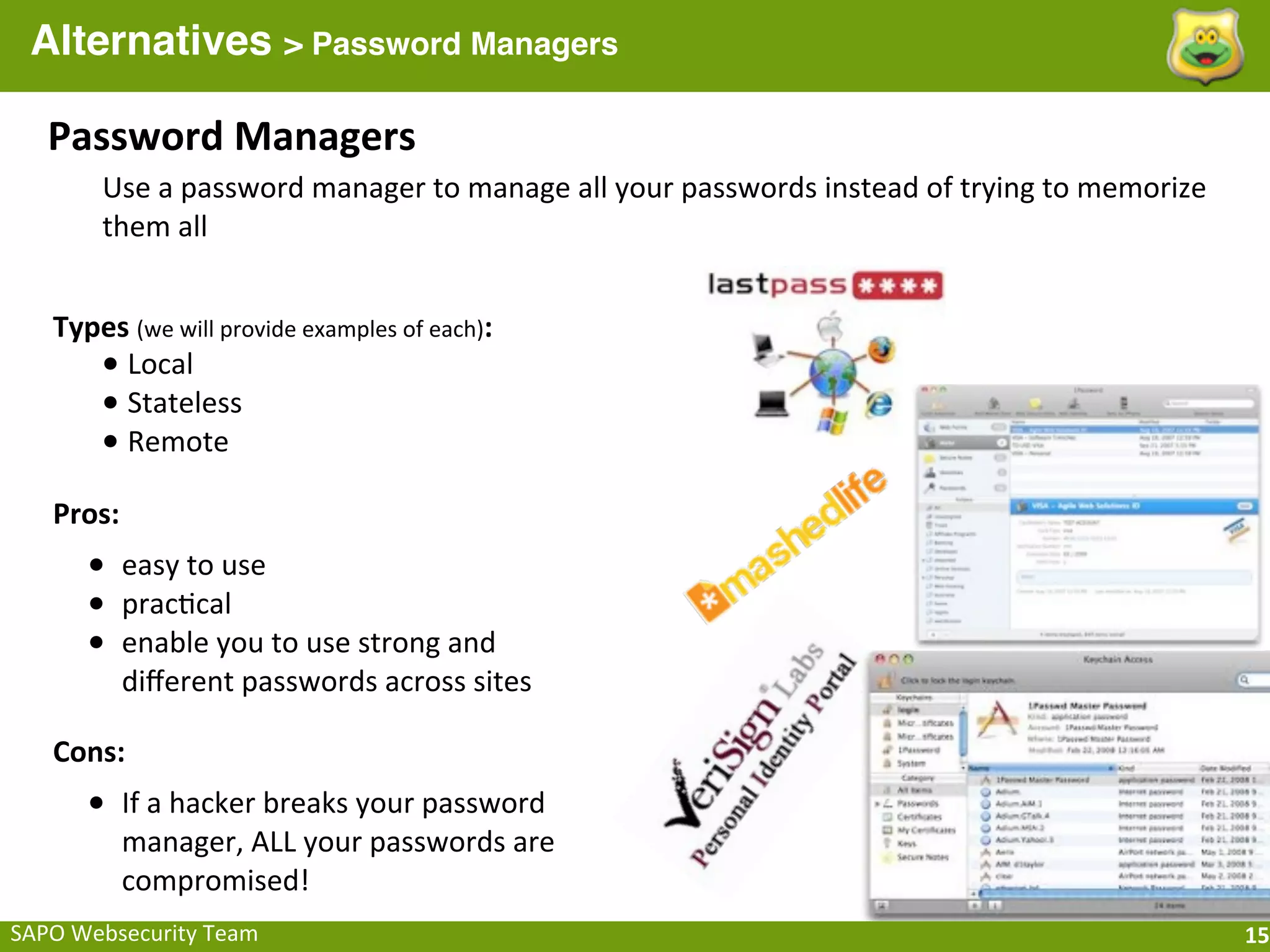Alternatives > Password Managers

    Password	
  Managers
          Use	
  a	
  password	
  manager	
  to	
  manage	
  all	
  your	
  passwords	
  instead	
  of	
  trying	
  to	
  memorize	
  
          them	
  all


    Types	
  (we	
  will	
  provide	
  examples	
  of	
  each):
       •	
  Local
       •	
  Stateless
       •	
  Remote
    Pros:
        • easy	
  to	
  use
        • prac;cal
        • enable	
  you	
  to	
  use	
  strong	
  and	
  
             diﬀerent	
  passwords	
  across	
  sites

    Cons:
        • If	
  a	
  hacker	
  breaks	
  your	
  password	
  
             manager,	
  ALL	
  your	
  passwords	
  are	
  
             compromised!
SAPO	
  Websecurity	
  Team                                                                                                              15
 
