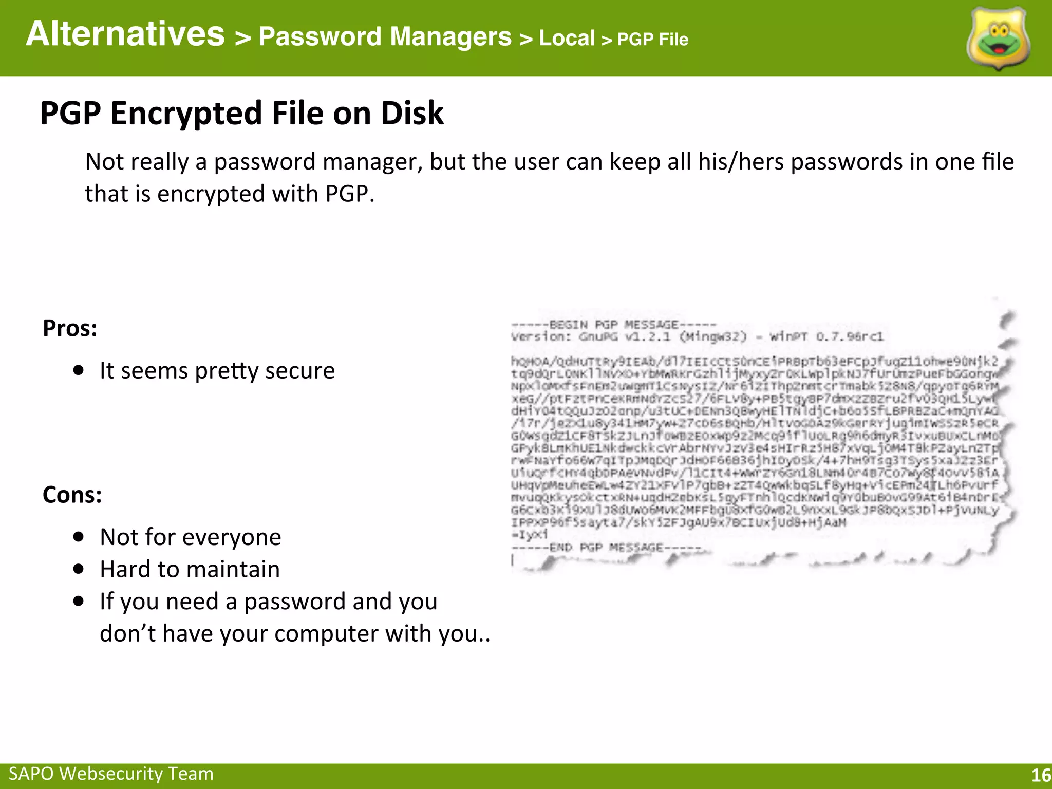 Alternatives > Password Managers > Local > PGP File

    PGP	
  Encrypted	
  File	
  on	
  Disk
          Not	
  really	
  a	
  password	
  manager,	
  but	
  the	
  user	
  can	
  keep	
  all	
  his/hers	
  passwords	
  in	
  one	
  ﬁle	
  
          that	
  is	
  encrypted	
  with	
  PGP.




    Pros:
        • It	
  seems	
  preQy	
  secure


    Cons:
        • Not	
  for	
  everyone
        • Hard	
  to	
  maintain
        • If	
  you	
  need	
  a	
  password	
  and	
  you	
  
            don’t	
  have	
  your	
  computer	
  with	
  you..




SAPO	
  Websecurity	
  Team                                                                                                                         16
 