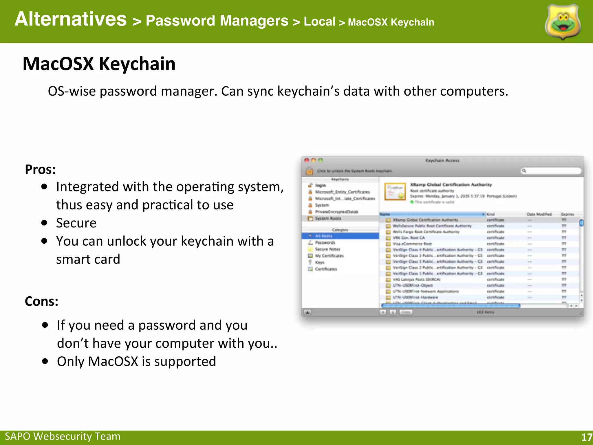 Alternatives > Password Managers > Local > MacOSX Keychain

    MacOSX	
  Keychain
         OS-­‐wise	
  password	
  manager.	
  Can	
  sync	
  keychain’s	
  data	
  with	
  other	
  computers.




    Pros:
        • Integrated	
  with	
  the	
  opera;ng	
  system,	
  
            thus	
  easy	
  and	
  prac;cal	
  to	
  use
        •   Secure
        •   You	
  can	
  unlock	
  your	
  keychain	
  with	
  a	
  
            smart	
  card

    Cons:
        • If	
  you	
  need	
  a	
  password	
  and	
  you	
  
            don’t	
  have	
  your	
  computer	
  with	
  you..
        •   Only	
  MacOSX	
  is	
  supported



SAPO	
  Websecurity	
  Team                                                                                      17
 
