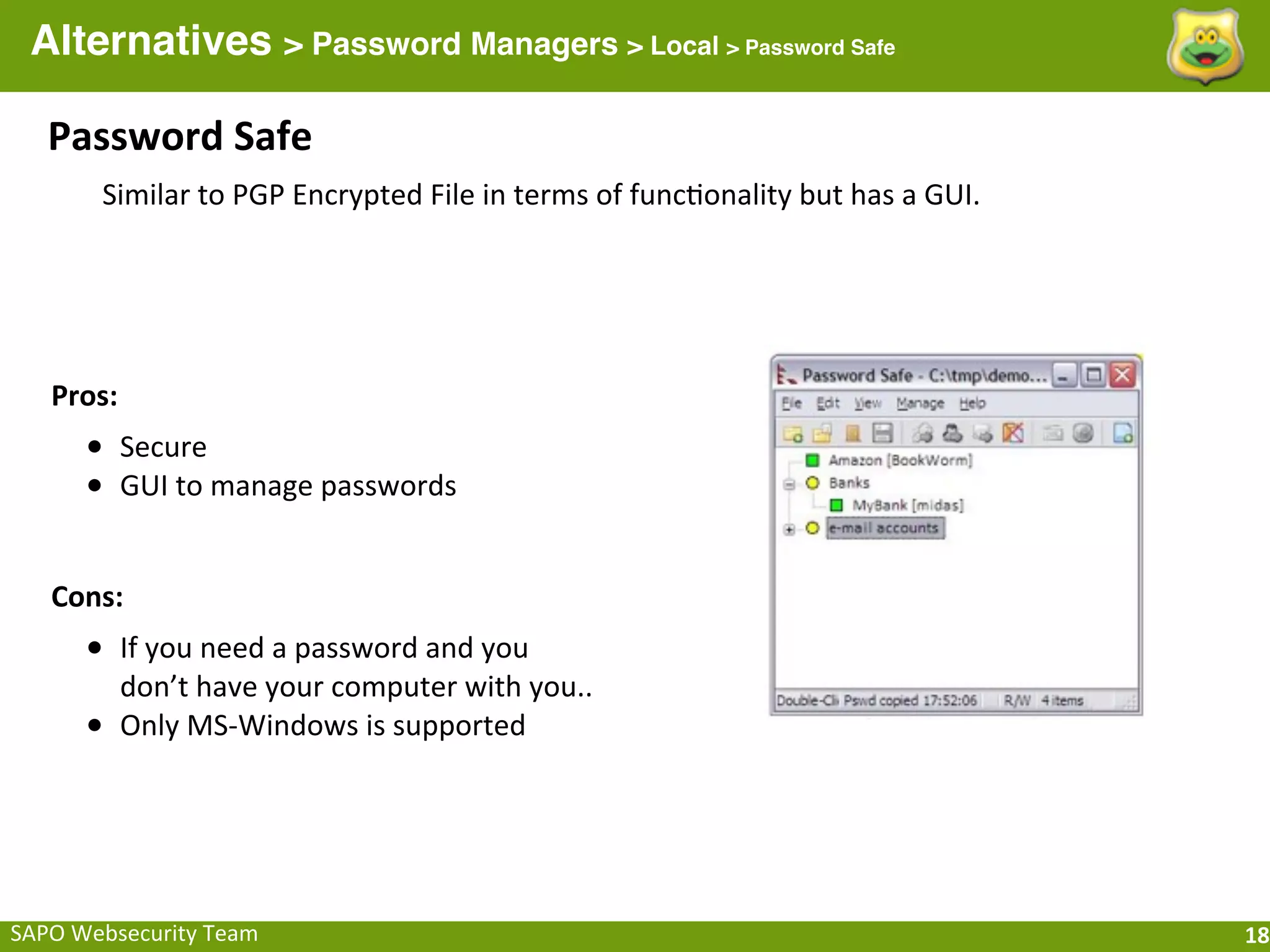 Alternatives > Password Managers > Local > Password Safe

    Password	
  Safe
          Similar	
  to	
  PGP	
  Encrypted	
  File	
  in	
  terms	
  of	
  func;onality	
  but	
  has	
  a	
  GUI.




    Pros:
        • Secure
        • GUI	
  to	
  manage	
  passwords

    Cons:
        • If	
  you	
  need	
  a	
  password	
  and	
  you	
  
            don’t	
  have	
  your	
  computer	
  with	
  you..
        •   Only	
  MS-­‐Windows	
  is	
  supported




SAPO	
  Websecurity	
  Team                                                                                           18
 