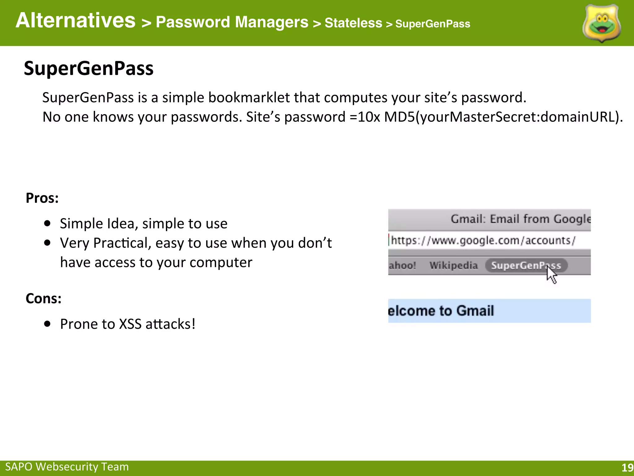 Alternatives > Password Managers > Stateless > SuperGenPass

    SuperGenPass
        SuperGenPass	
  is	
  a	
  simple	
  bookmarklet	
  that	
  computes	
  your	
  site’s	
  password.
        No	
  one	
  knows	
  your	
  passwords.	
  Site’s	
  password	
  =10x	
  MD5(yourMasterSecret:domainURL).




    Pros:
        • Simple	
  Idea,	
  simple	
  to	
  use
        • Very	
  Prac;cal,	
  easy	
  to	
  use	
  when	
  you	
  don’t	
  
            have	
  access	
  to	
  your	
  computer

    Cons:
        • Prone	
  to	
  XSS	
  aQacks!




SAPO	
  Websecurity	
  Team                                                                                      19
 