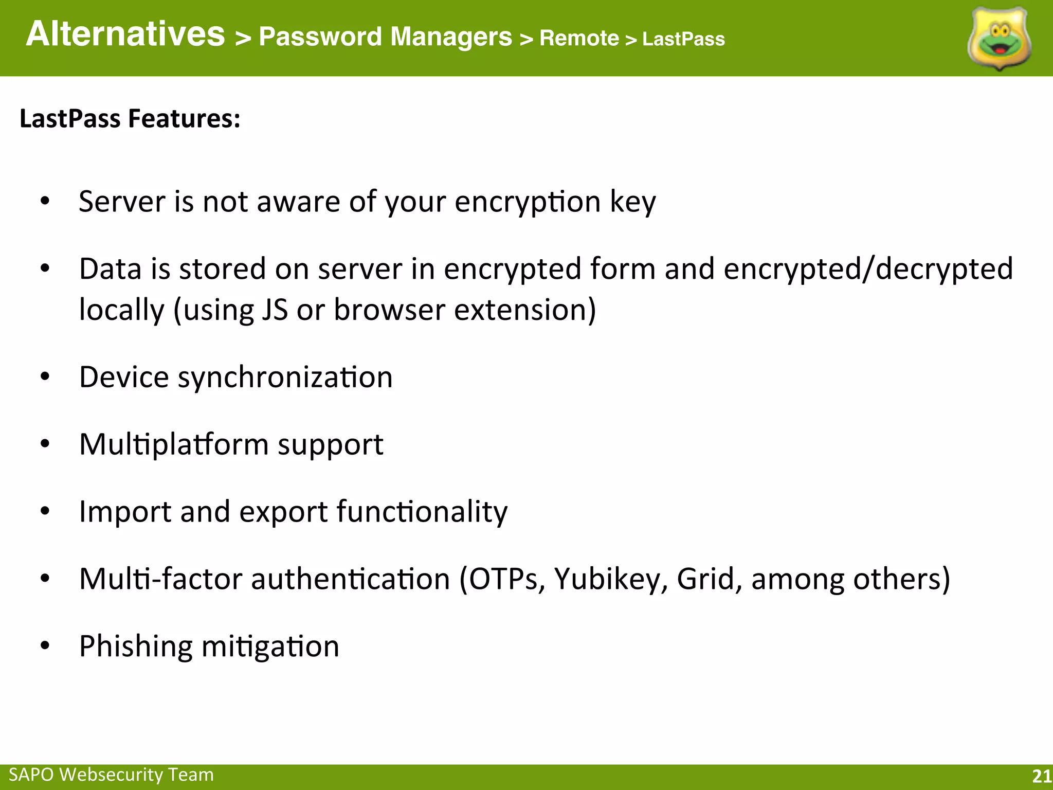 Alternatives > Password Managers > Remote > LastPass

 LastPass	
  Features:

   • Server	
  is	
  not	
  aware	
  of	
  your	
  encryp;on	
  key

   • Data	
  is	
  stored	
  on	
  server	
  in	
  encrypted	
  form	
  and	
  encrypted/decrypted	
  
     locally	
  (using	
  JS	
  or	
  browser	
  extension)

   • Device	
  synchroniza;on

   • Mul;plahorm	
  support

   • Import	
  and	
  export	
  func;onality

   • Mul;-­‐factor	
  authen;ca;on	
  (OTPs,	
  Yubikey,	
  Grid,	
  among	
  others)

   • Phishing	
  mi;ga;on


SAPO	
  Websecurity	
  Team                                                                              21
 