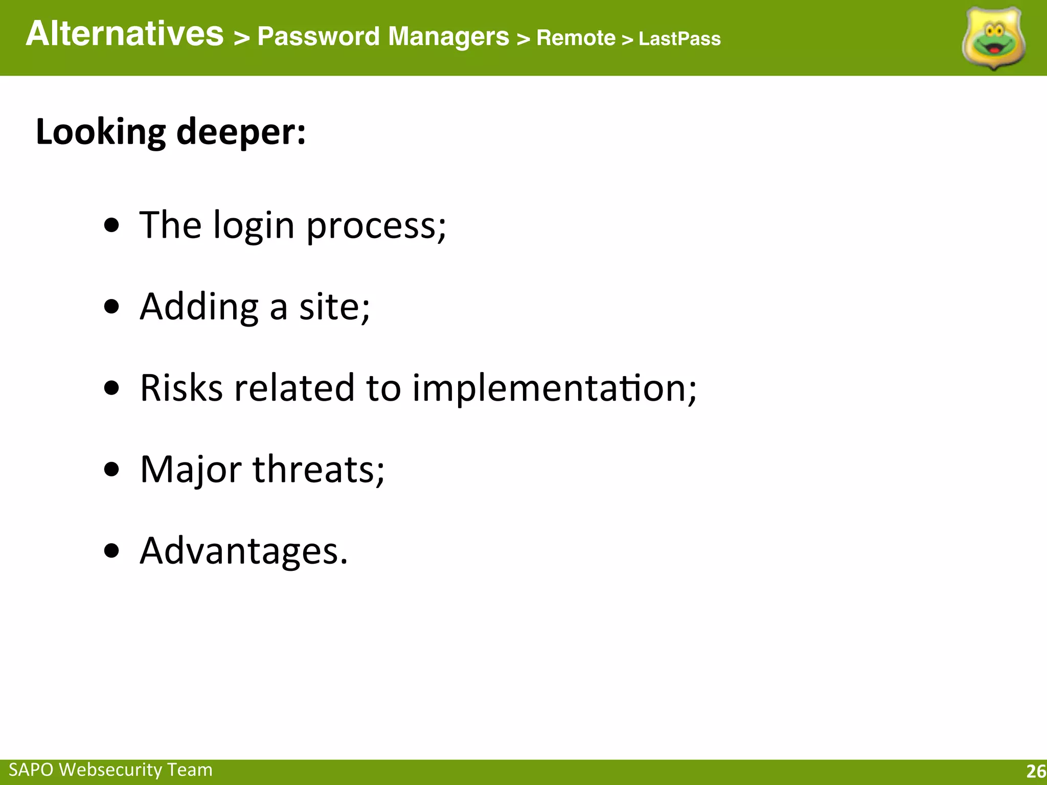 Alternatives > Password Managers > Remote > LastPass

   Looking	
  deeper:

            • The	
  login	
  process;
            • Adding	
  a	
  site;
            • Risks	
  related	
  to	
  implementaFon;
            • Major	
  threats;
            • Advantages.



SAPO	
  Websecurity	
  Team                              26
 