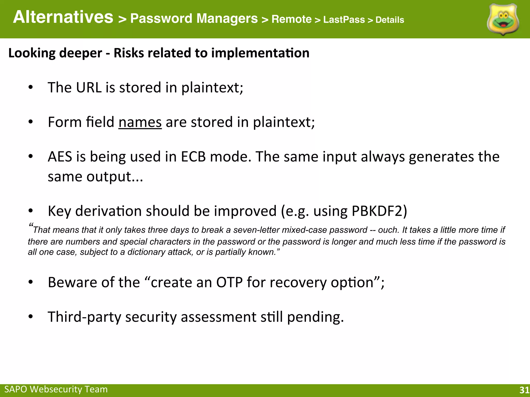 Alternatives > Password Managers > Remote > LastPass > Details
Looking	
  deeper	
  -­‐	
  Risks	
  related	
  to	
  implementa[on

      • The	
  URL	
  is	
  stored	
  in	
  plaintext;

      • Form	
  ﬁeld	
  names	
  are	
  stored	
  in	
  plaintext;

      • AES	
  is	
  being	
  used	
  in	
  ECB	
  mode.	
  The	
  same	
  input	
  always	
  generates	
  the	
  
        same	
  output...	
  

      • Key	
  derivaFon	
  should	
  be	
  improved	
  (e.g.	
  using	
  PBKDF2)
      “That means that it only takes three days to break a seven-letter mixed-case password -- ouch. It takes a little more time if
      there are numbers and special characters in the password or the password is longer and much less time if the password is
      all one case, subject to a dictionary attack, or is partially known.”


      • Beware	
  of	
  the	
  “create	
  an	
  OTP	
  for	
  recovery	
  opFon”;

      • Third-­‐party	
  security	
  assessment	
  sFll	
  pending.



SAPO	
  Websecurity	
  Team                                                                                                           31
 