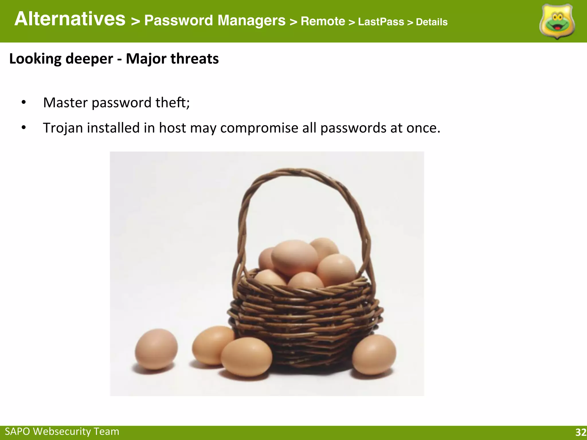 Alternatives > Password Managers > Remote > LastPass > Details
Looking	
  deeper	
  -­‐	
  Major	
  threats

   •    Master	
  password	
  thea;
   •    Trojan	
  installed	
  in	
  host	
  may	
  compromise	
  all	
  passwords	
  at	
  once.




SAPO	
  Websecurity	
  Team                                                                         32
 