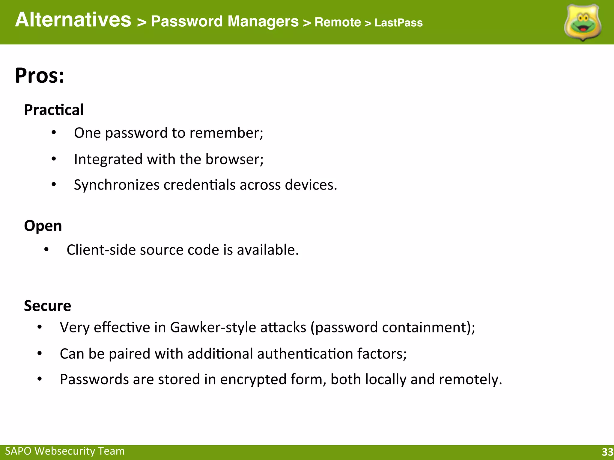 Alternatives > Password Managers > Remote > LastPass

  Pros:
    Prac[cal
       • One	
  password	
  to	
  remember;
           •     Integrated	
  with	
  the	
  browser;
           •     Synchronizes	
  credenFals	
  across	
  devices.

    Open
      • Client-­‐side	
  source	
  code	
  is	
  available.


    Secure
      • Very	
  eﬀecFve	
  in	
  Gawker-­‐style	
  aeacks	
  (password	
  containment);
       •       Can	
  be	
  paired	
  with	
  addiFonal	
  authenFcaFon	
  factors;
       •       Passwords	
  are	
  stored	
  in	
  encrypted	
  form,	
  both	
  locally	
  and	
  remotely.



SAPO	
  Websecurity	
  Team                                                                                    33
 