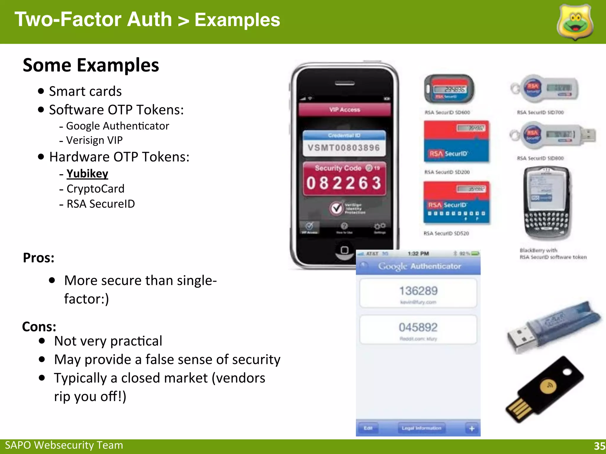 Two-Factor Auth > Examples

    Some	
  Examples
       •	
  Smart	
  cards
       •	
  SoHware	
  OTP	
  Tokens:
             -­‐	
  Google	
  Authen;cator
             -­‐	
  Verisign	
  VIP
       •	
  Hardware	
  OTP	
  Tokens:
            -­‐	
  Yubikey
            -­‐	
  CryptoCard
            -­‐	
  RSA	
  SecureID


    Pros:
         • More	
  secure	
  than	
  single-­‐
             factor:)
   Cons:
     • Not	
  very	
  prac;cal
     • May	
  provide	
  a	
  false	
  sense	
  of	
  security
     • Typically	
  a	
  closed	
  market	
  (vendors	
  
       rip	
  you	
  oﬀ!)


SAPO	
  Websecurity	
  Team                                      35
 