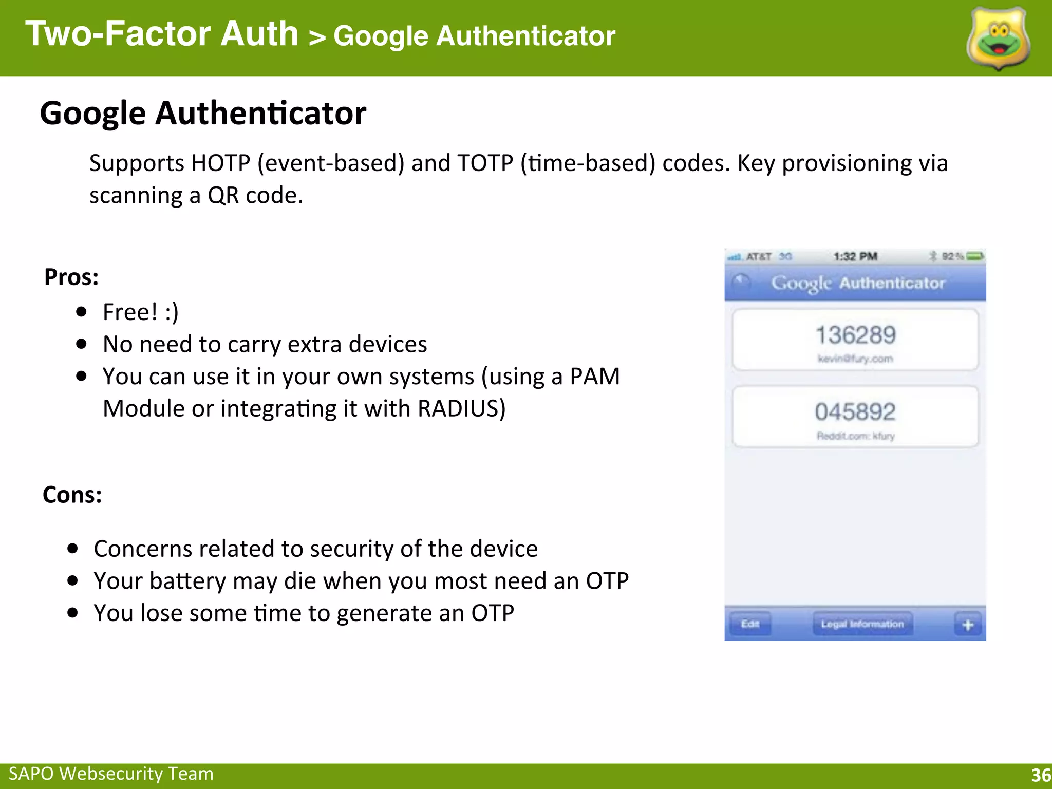 Two-Factor Auth > Google Authenticator

    Google	
  Authen[cator
          Supports	
  HOTP	
  (event-­‐based)	
  and	
  TOTP	
  (;me-­‐based)	
  codes.	
  Key	
  provisioning	
  via	
  
          scanning	
  a	
  QR	
  code.


    Pros:
        • Free!	
  :)
        • No	
  need	
  to	
  carry	
  extra	
  devices
        • You	
  can	
  use	
  it	
  in	
  your	
  own	
  systems	
  (using	
  a	
  PAM	
  
            Module	
  or	
  integra;ng	
  it	
  with	
  RADIUS)


    Cons:

       • Concerns	
  related	
  to	
  security	
  of	
  the	
  device
       • Your	
  baQery	
  may	
  die	
  when	
  you	
  most	
  need	
  an	
  OTP
       • You	
  lose	
  some	
  ;me	
  to	
  generate	
  an	
  OTP



SAPO	
  Websecurity	
  Team                                                                                                 36
 