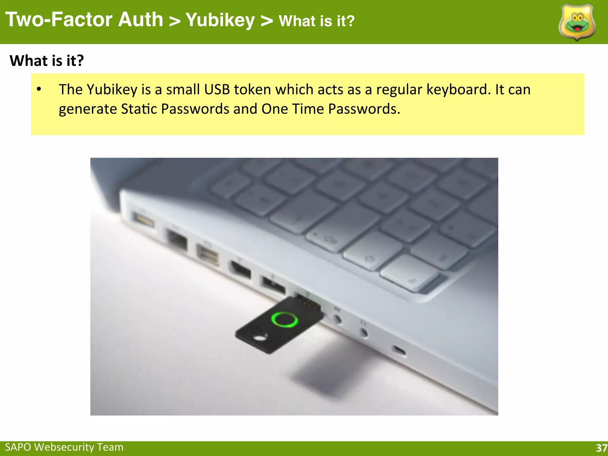 Two-Factor Auth > Yubikey > What is it?
What	
  is	
  it?
       •    The	
  Yubikey	
  is	
  a	
  small	
  USB	
  token	
  which	
  acts	
  as	
  a	
  regular	
  keyboard.	
  It	
  can	
  
            generate	
  StaFc	
  Passwords	
  and	
  One	
  Time	
  Passwords.	
  




SAPO	
  Websecurity	
  Team                                                                                                           37
 