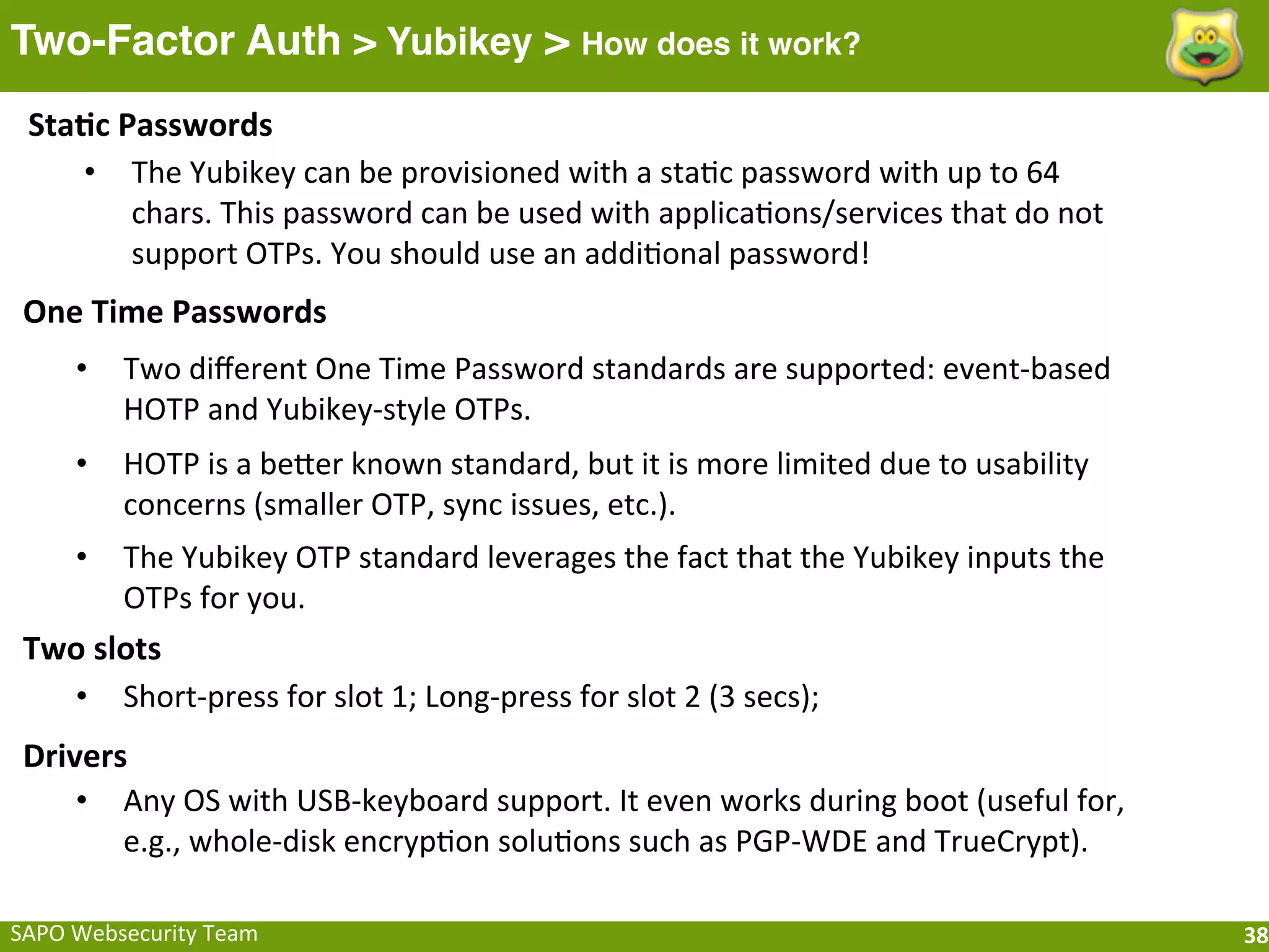 Two-Factor Auth > Yubikey > How does it work?
 Sta[c	
  Passwords
    • The	
  Yubikey	
  can	
  be	
  provisioned	
  with	
  a	
  staFc	
  password	
  with	
  up	
  to	
  64	
  
           chars.	
  This	
  password	
  can	
  be	
  used	
  with	
  applicaFons/services	
  that	
  do	
  not	
  
           support	
  OTPs.	
  You	
  should	
  use	
  an	
  addiFonal	
  password!
 One	
  Time	
  Passwords
       •    Two	
  diﬀerent	
  One	
  Time	
  Password	
  standards	
  are	
  supported:	
  event-­‐based	
  
            HOTP	
  and	
  Yubikey-­‐style	
  OTPs.
       •    HOTP	
  is	
  a	
  beeer	
  known	
  standard,	
  but	
  it	
  is	
  more	
  limited	
  due	
  to	
  usability	
  
            concerns	
  (smaller	
  OTP,	
  sync	
  issues,	
  etc.).
       •    The	
  Yubikey	
  OTP	
  standard	
  leverages	
  the	
  fact	
  that	
  the	
  Yubikey	
  inputs	
  the	
  
            OTPs	
  for	
  you.
 Two	
  slots
   • Short-­‐press	
  for	
  slot	
  1;	
  Long-­‐press	
  for	
  slot	
  2	
  (3	
  secs);
 Drivers
     • Any	
  OS	
  with	
  USB-­‐keyboard	
  support.	
  It	
  even	
  works	
  during	
  boot	
  (useful	
  for,	
  
        e.g.,	
  whole-­‐disk	
  encrypFon	
  soluFons	
  such	
  as	
  PGP-­‐WDE	
  and	
  TrueCrypt).

SAPO	
  Websecurity	
  Team                                                                                                      38
 
