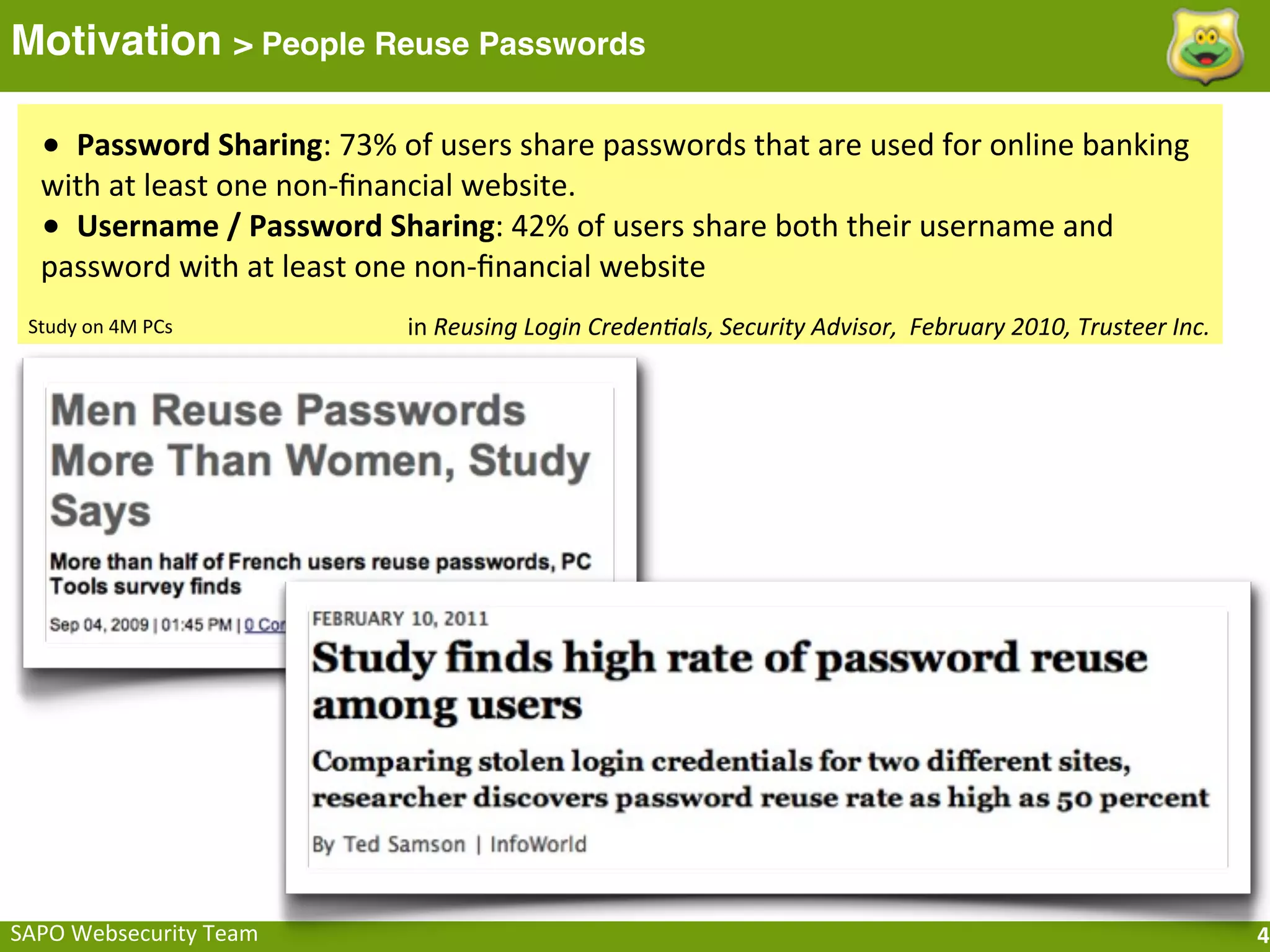 Motivation > People Reuse Passwords

   •	
  	
  Password	
  Sharing:	
  73%	
  of	
  users	
  share	
  passwords	
  that	
  are	
  used	
  for	
  online	
  banking	
  
   with	
  at	
  least	
  one	
  non-­‐ﬁnancial	
  website.
   •	
  	
  Username	
  /	
  Password	
  Sharing:	
  42%	
  of	
  users	
  share	
  both	
  their	
  username	
  and	
  
   password	
  with	
  at	
  least	
  one	
  non-­‐ﬁnancial	
  website
 Study	
  on	
  4M	
  PCs                  in	
  Reusing	
  Login	
  Creden.als,	
  Security	
  Advisor,	
  	
  February	
  2010,	
  Trusteer	
  Inc.




SAPO	
  Websecurity	
  Team                                                                                                                             4
 