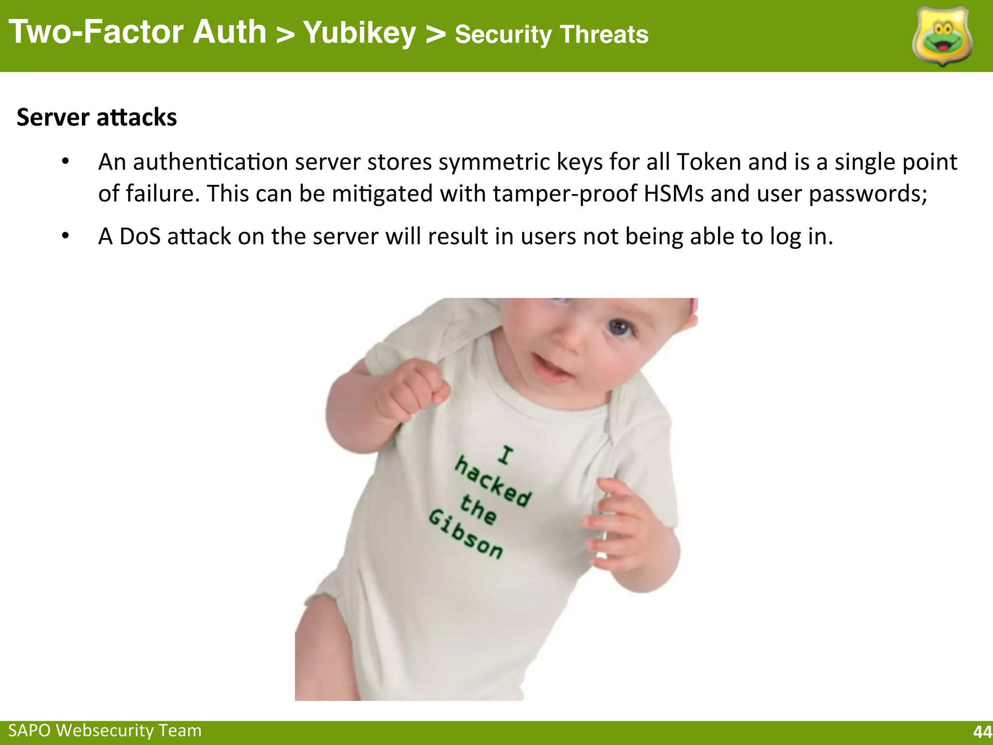 Two-Factor Auth > Yubikey > Security Threats

 Server	
  afacks
       •    An	
  authenFcaFon	
  server	
  stores	
  symmetric	
  keys	
  for	
  all	
  Token	
  and	
  is	
  a	
  single	
  point	
  
            of	
  failure.	
  This	
  can	
  be	
  miFgated	
  with	
  tamper-­‐proof	
  HSMs	
  and	
  user	
  passwords;
       •    A	
  DoS	
  aeack	
  on	
  the	
  server	
  will	
  result	
  in	
  users	
  not	
  being	
  able	
  to	
  log	
  in.




SAPO	
  Websecurity	
  Team                                                                                                               44
 