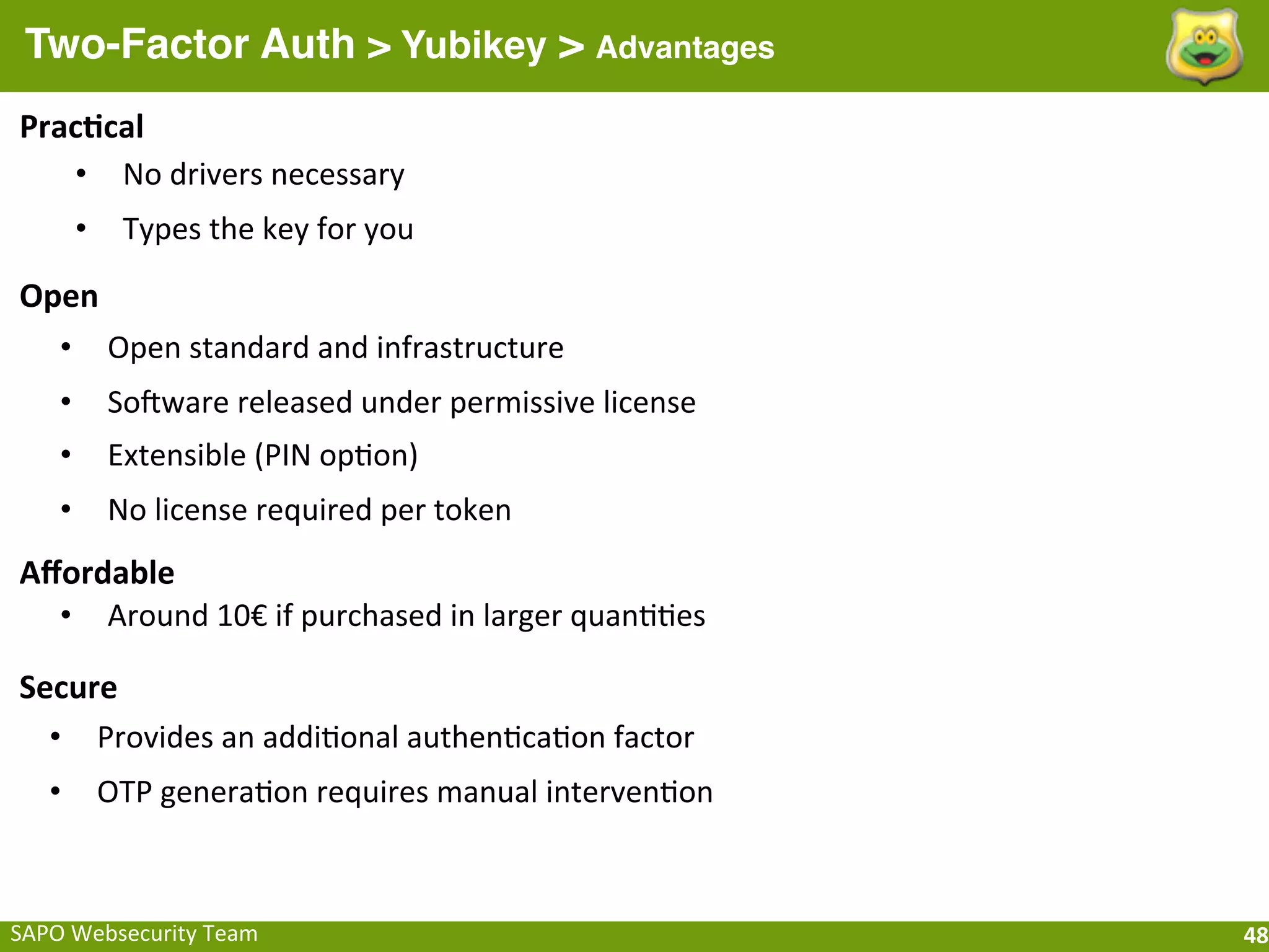 Two-Factor Auth > Yubikey > Advantages
Prac[cal
   • No	
  drivers	
  necessary
         •     Types	
  the	
  key	
  for	
  you

Open
  • Open	
  standard	
  and	
  infrastructure
     •       Soaware	
  released	
  under	
  permissive	
  license
     •       Extensible	
  (PIN	
  opFon)
     •       No	
  license	
  required	
  per	
  token
Aﬀordable
  • Around	
  10€	
  if	
  purchased	
  in	
  larger	
  quanFFes

Secure
  • Provides	
  an	
  addiFonal	
  authenFcaFon	
  factor
    •        OTP	
  generaFon	
  requires	
  manual	
  intervenFon



SAPO	
  Websecurity	
  Team                                          48
 