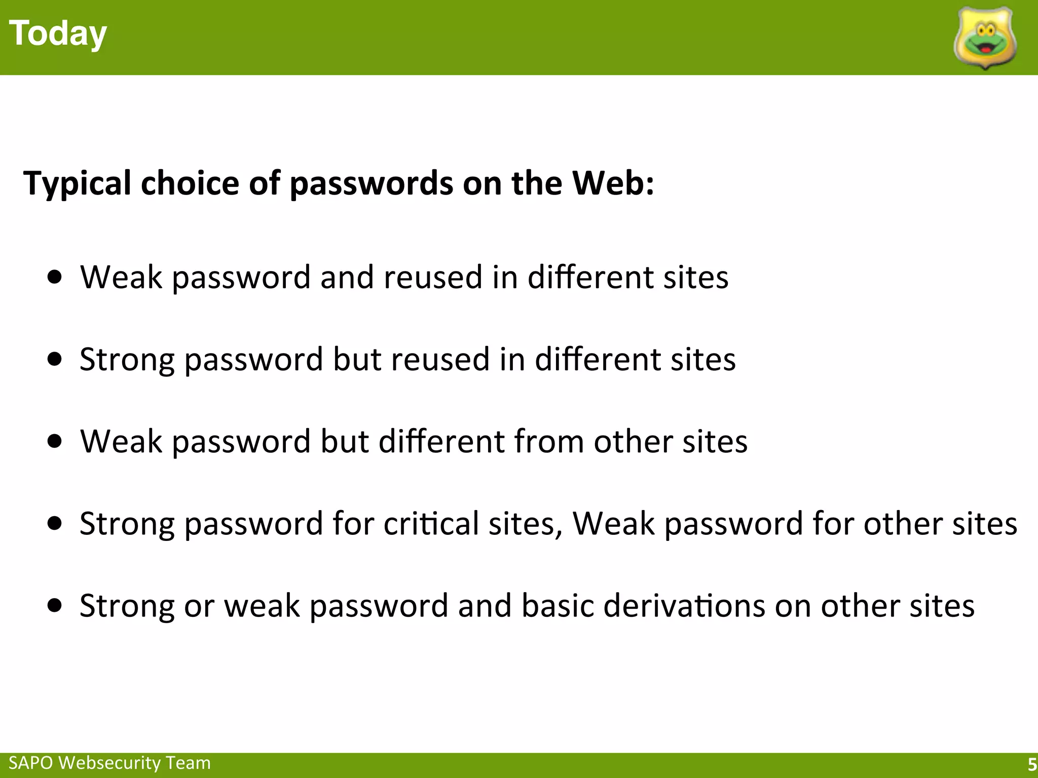 Today



 Typical	
  choice	
  of	
  passwords	
  on	
  the	
  Web:

    • Weak	
  password	
  and	
  reused	
  in	
  diﬀerent	
  sites
    • Strong	
  password	
  but	
  reused	
  in	
  diﬀerent	
  sites
    • Weak	
  password	
  but	
  diﬀerent	
  from	
  other	
  sites
    • Strong	
  password	
  for	
  criFcal	
  sites,	
  Weak	
  password	
  for	
  other	
  sites
    • Strong	
  or	
  weak	
  password	
  and	
  basic	
  derivaFons	
  on	
  other	
  sites


SAPO	
  Websecurity	
  Team                                                                         5
 