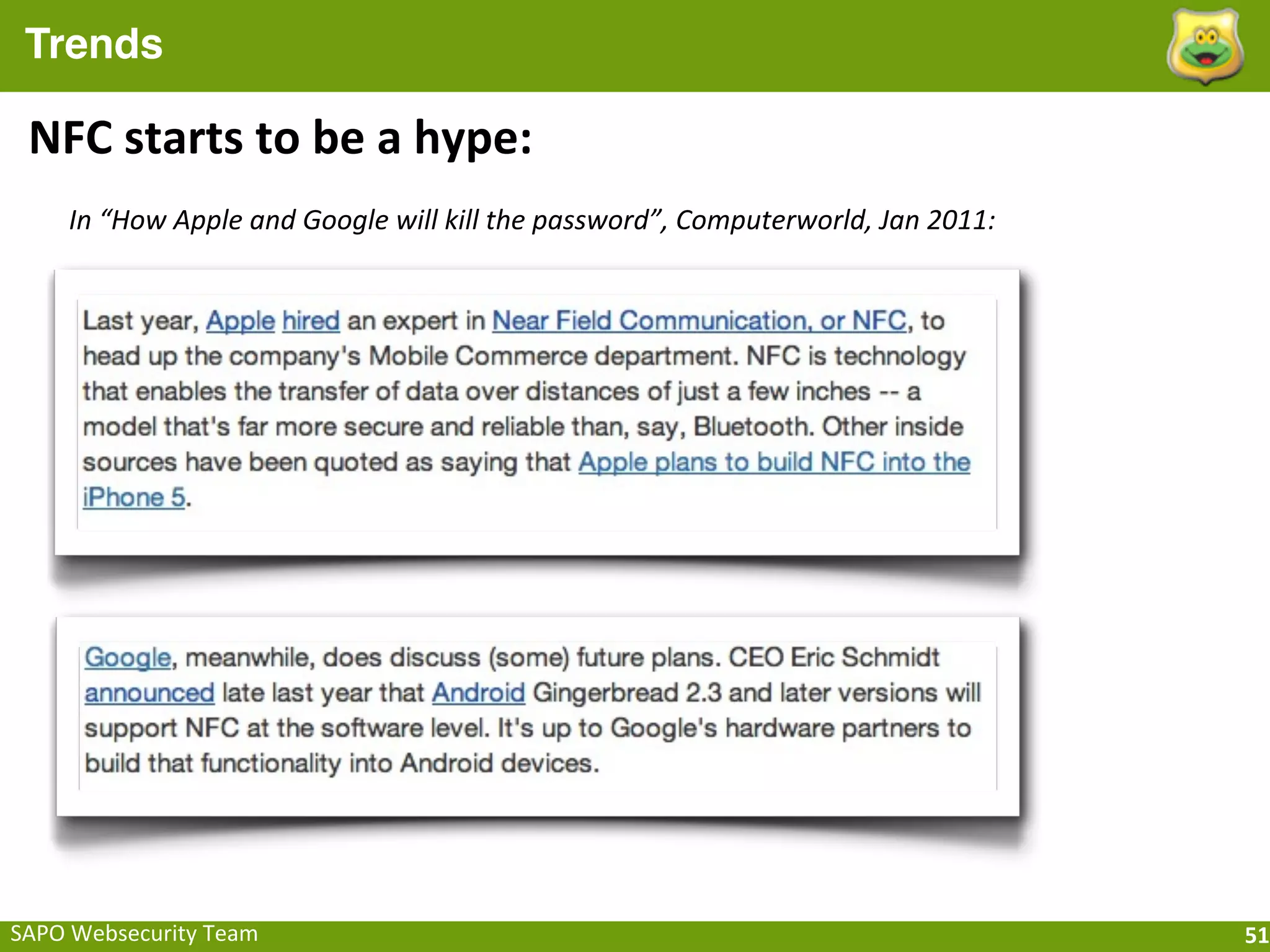 Trends

 NFC	
  starts	
  to	
  be	
  a	
  hype:
      In	
  “How	
  Apple	
  and	
  Google	
  will	
  kill	
  the	
  password”,	
  Computerworld,	
  Jan	
  2011:




SAPO	
  Websecurity	
  Team                                                                                         51
 