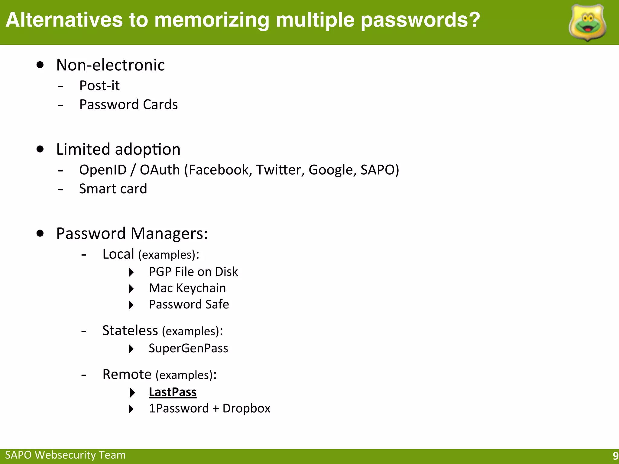 Alternatives to memorizing multiple passwords?

      • Non-­‐electronic
           -­‐ Post-­‐it
           -­‐ Password	
  Cards

      • Limited	
  adopFon
           -­‐ OpenID	
  /	
  OAuth	
  (Facebook,	
  TwiQer,	
  Google,	
  SAPO)
           -­‐ Smart	
  card

      • Password	
  Managers:
                -­‐ Local	
  (examples):
                              ‣ PGP	
  File	
  on	
  Disk
                              ‣ Mac	
  Keychain
                              ‣ Password	
  Safe
                -­‐ Stateless	
  (examples):
                              ‣ SuperGenPass
                -­‐ Remote	
  (examples):
                              ‣ LastPass
                              ‣ 1Password	
  +	
  Dropbox

SAPO	
  Websecurity	
  Team                                                        9
 