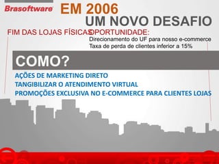 UM NOVO DESAFIO
EM 2006
FIM DAS LOJAS FÍSICASOPORTUNIDADE:
Direcionamento do UF para nosso e-commerce
Taxa de perda de clientes inferior a 15%
AÇÕES DE MARKETING DIRETO
TANGIBILIZAR O ATENDIMENTO VIRTUAL
PROMOÇÕES EXCLUSIVA NO E-COMMERCE PARA CLIENTES LOJAS
COMO?
 