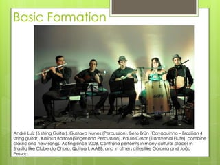 Basic Formation




André Luiz (6 string Guitar), Gustavo Nunes (Percussion), Beto Brün (Cavaquinho – Brazilian 4
string guitar), Kalinka Barroso(Singer and Percussion), Paulo Cesar (Transversal Flute), combine
classic and new songs. Acting since 2008, Confraria performs in many cultural places in
Brasília like Clube do Choro, Quituart, AABB, and in others cities like Goiania and João
Pessoa.
 