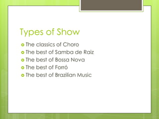 Types of Show
 The classics of Choro
 The best of Samba de Raiz
 The best of Bossa Nova
 The best of Forró
 The best of Brazilian Music
 