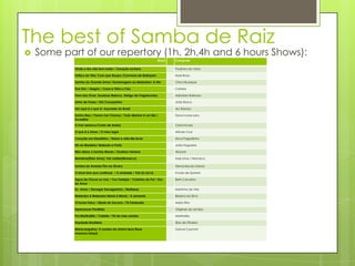 The best of Samba de Raiz
   Some part of our repertory (1h, 2h,4h and 6 hours Shows):
                                                                   Music   Composer

            Onde a dor não tem razão / Coração Leviano                     Paulinho da Viola

            Feitiço da Vila/ Com que Roupa /Conversa de Botequim           Noel Rosa

            Samba do Grande Amor/ Homenagem ao Malandro/ A rita            Chico Buarque

            Tive Sim / Alegria / Corre e Olha o Céu                        Cartola

            Trem das Onze, Saudosa Maloca, Abrigo de Vagabundos            Adoniran Barbosa

            Linha de Passe / Kid Cavaquinho                                João Bosco

            Isto aqui é o que é/ Aquarela do Brasil                        Ary Barroso

            Sonho Meu / Foram me Chamar / Todo Menino é um Rei /           Dona Ivone Lara
            Acreditar
            O mar serenou/Conto de Areia)                                  Clara Nunes

            O que é o Amor / O meu lugar                                   Arlindo Cruz

            Coração em Desalinho / Deixa a vida Me levar                   Zeca Pagodinho

            Nó na Madeira/ Batendo a Porta                                 João Nogueira

            Não deixe o Samba Morrer / Gostoso Veneno                      Alcione

            Maneiras(Ítalo Lima)/ Vai vadiar(Monarco)                      Italo Lima / Monarco

            Samba do Arnesto/Tiro ao Álvaro                                Demonios da Garoa

            O show tem que continuar / A amizade / Vai Lá vai Lá           Fundo de Quintal

            Água de Chuva no mar / Vou Festejar / Coisinha do Pai / Dor    Beth Carvalho
            de Amor
            Ex- Amor / Devagar Devagarinho / Mulheres                      Martinho da Vila

            Malandro é Malandro Mané é Mané / A semente                    Bezerra da Silva

            O home Falou / Maria do Socorro / Tá Perdoado                  Maria Rita

            Esperanças Perdidas                                            Originais do samba

            Pra Martináilia / Cabide / Pé do meu samba                     Martinália

            Aquarela Brasileira                                            Silas de Oliveira

            Maracangalha/ O samba da minha terra/Rosa                      Dorival Caymmi
            morena/vatapá
 