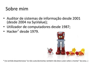 Sobre mimAuditor de sistemas de informação desde 2001 (desde 2004 na SysValue);Utilizador de computadores desde 1987;Hacker* desde 1979.* (no sentido despretensioso “se não custa desmontar, também não deve custar voltar a montar” da coisa…)