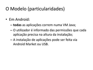 O Modelo (particularidades)Em Android:todas as aplicações correm numa VM Java;O utilizador é informado das permissões que cada aplicação precisa na altura da instalação;A instalação de aplicações pode ser feita via AndroidMarket ou USB.