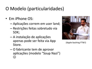 O Modelo (particularidades)Em iPhone OS:Aplicações correm em userland;Restrições feitas sobretudo via SDK;A instalação de aplicações  apenas pode ser feita via AppStore.O fabricante tem de aprovar aplicações (modelo “Soup Nazi”)  (Apple bashing FTW!)