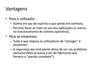 VantagensPara o utilizador:Ganha em paz de espírito o que perde em controlo;Permite focar-se mais no uso das aplicações (e menos no funcionamento do sistema operativo).Para as empresas:Tudo o que impeça os utilizadores de “estragar” é excelente!A segurança dos endpoints deixa de ser um problema exclusivo deles (e passa a ser do fabricante que fornece o “pacote completo”).