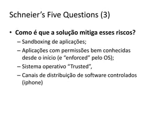 Schneier’sFiveQuestions (3)Como é que a solução mitiga esses riscos?Sandboxing de aplicações;Aplicações com permissões bem conhecidas desde o início (e “enforced” pelo OS);Sistema operativo “Trusted”,Canais de distribuição de software controlados (iphone)