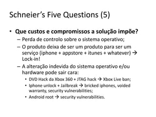 Schneier’sFiveQuestions (5)Que custos e compromissos a solução impõe?Perda de controlo sobre o sistema operativo;O produto deixa de ser um produto para ser um serviço (iphone + appstore + itunes + whatever) Lock-in!A alteração indevida do sistema operativo e/ou hardware pode sair cara:DVD Hack da Xbox 360 + JTAG hack  Xbox Live ban;Iphone unlock + Jailbreak  bricked iphones, voided warranty, security vulnerabilities;Android root security vulnerabilities.