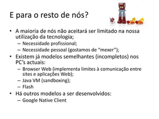 E para o resto de nós?A maioria de nós não aceitará ser limitado na nossa utilização da tecnologia;Necessidade profissional;Necessidade pessoal (gostamos de “mexer”);Existem já modelos semelhantes (incompletos) nos PC’s actuais:Browser Web (implementa limites à comunicação entre sites e aplicações Web);Java VM (sandboxing);FlashHá outros modelos a ser desenvolvidos:Google NativeClient