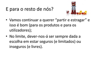 E para o resto de nós?Vamos continuar a querer “partir e estragar” e isso é bom (para os produtos e para os utilizadores);No limite, dever-nos-á ser sempre dada a escolha em estar seguros (e limitados) ou inseguros (e livres).