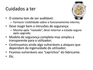 Cuidados a terO sistema tem de ser auditável:Fornecer visibilidade sobre o funcionamento interno;Deve reagir bem a intrusões de segurança:Mesmo após “rootado”, deve retornar a estado seguro após upgrade;Modelo de segurança completo mas simples e transparente para o utilizador;Continuamos ainda algo vulneráveis a ataques que dependam da ingenuidade do utilizador;Ficamos vulneráveis aos “caprichos” do fabricante.Etc.