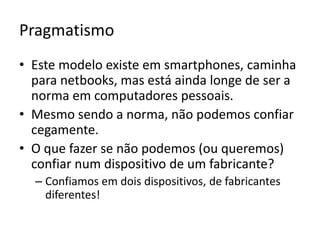 PragmatismoEste modelo existe em smartphones, caminha para netbooks, mas está ainda longe de ser a norma em computadores pessoais.Mesmo sendo a norma, não podemos confiar cegamente.O que fazer se não podemos (ou queremos) confiar num dispositivo de um fabricante?Confiamos em dois dispositivos, de fabricantes diferentes!